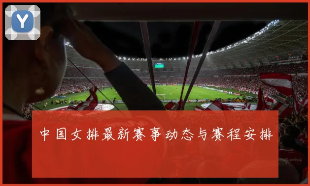 中国女排最新赛事动态与赛程安排