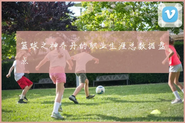 篮球之神乔丹的职业生涯总数据盘点
