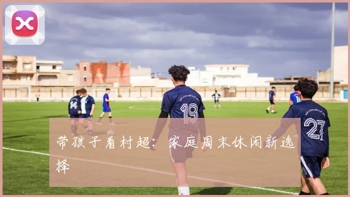 带孩子看村超：家庭周末休闲新选择