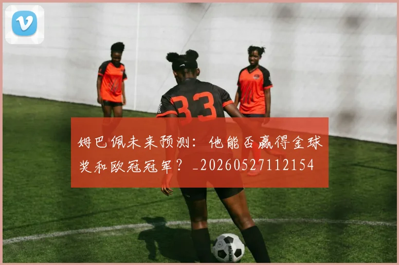 姆巴佩未来预测:他能否赢得金球奖和欧冠冠军?_20260527112154