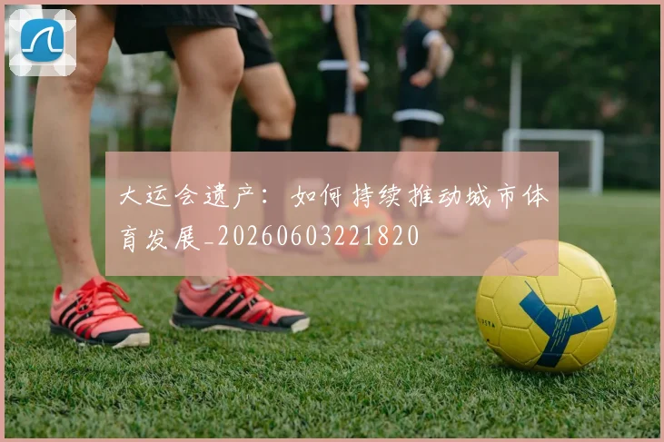 大运会遗产:如何持续推动城市体育发展_20260603221820