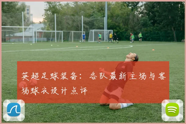 英超足球装备:各队最新主场与客场球衣设计点评