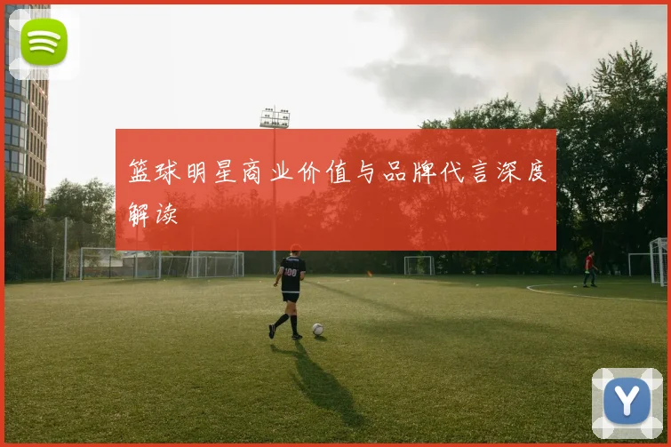 篮球明星商业价值与品牌代言深度解读