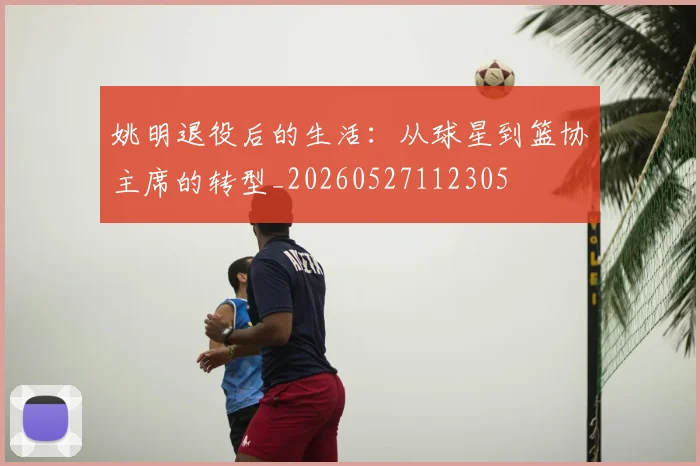 姚明退役后的生活:从球星到篮协主席的转型_20260527112305