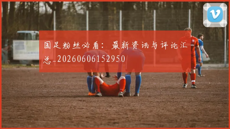 国足粉丝必看:最新资讯与评论汇总_20260606152950