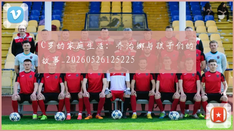 C罗的家庭生活：乔治娜与孩子们的故事_20260526125225