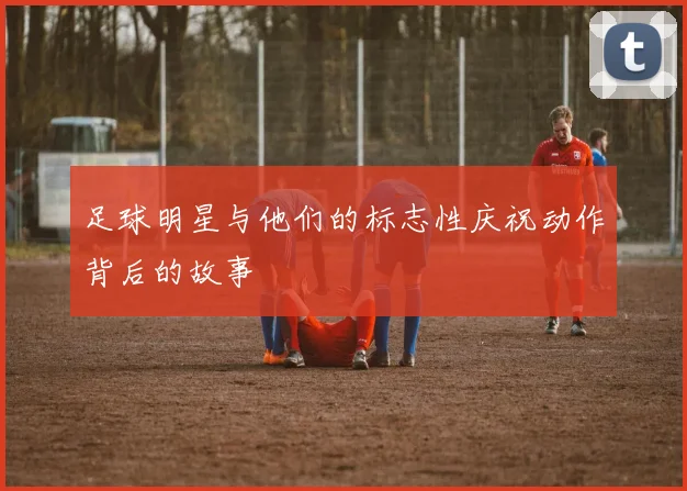 足球明星与他们的标志性庆祝动作背后的故事