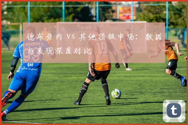 德布劳内 vs 其他顶级中场：数据与表现深度对比
