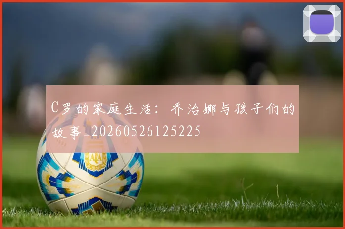 C罗的家庭生活:乔治娜与孩子们的故事_20260526125225