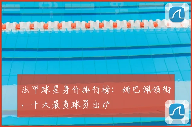 法甲球星身价排行榜:姆巴佩领衔,十大最贵球员出炉