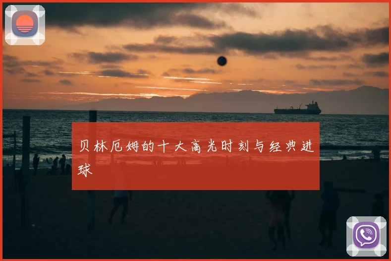 贝林厄姆的十大高光时刻与经典进球