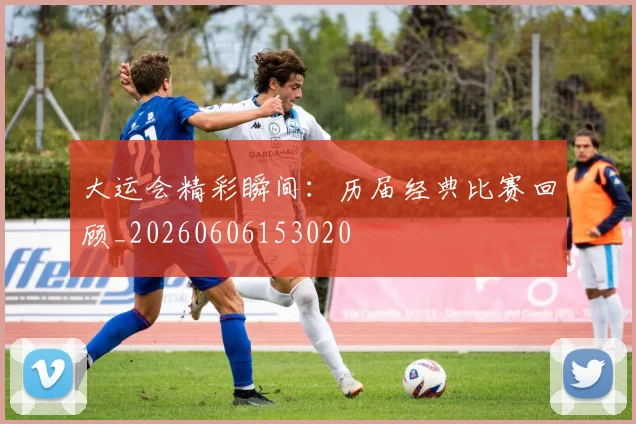 大运会精彩瞬间:历届经典比赛回顾_20260606153020