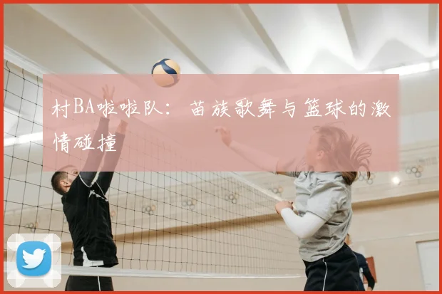 村BA啦啦队：苗族歌舞与篮球的激情碰撞