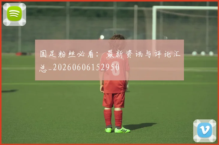 国足粉丝必看：最新资讯与评论汇总_20260606152950