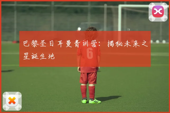 巴黎圣日耳曼青训营：揭秘未来之星诞生地