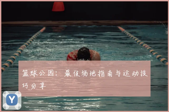 篮球公园：最佳场地指南与运动技巧分享