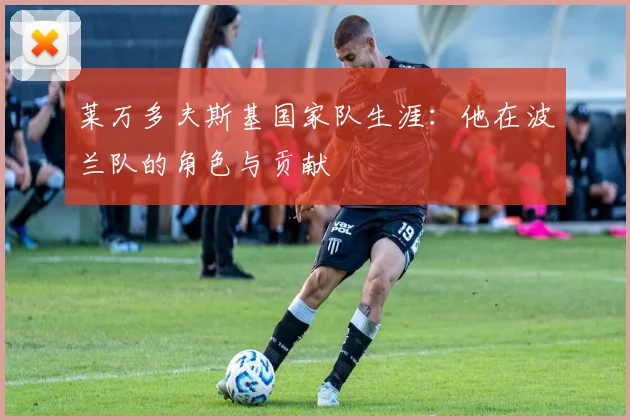 莱万多夫斯基国家队生涯：他在波兰队的角色与贡献