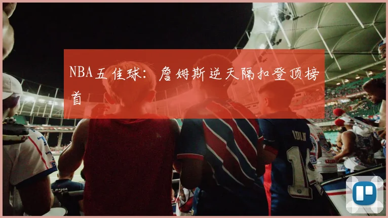 NBA五佳球:詹姆斯逆天隔扣登顶榜首