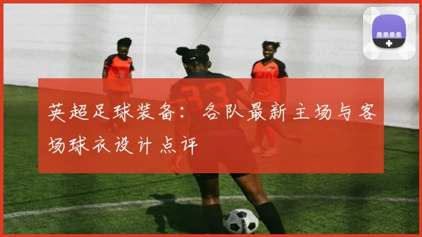 英超足球装备:各队最新主场与客场球衣设计点评